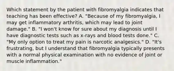 Which statement by the patient with fibromyalgia indicates that teaching has been effective? A. "Because of my fibromyalgia, I may get inflammatory arthritis, which may lead to joint damage." B. "I won't know for sure about my diagnosis until I have diagnostic tests such as x-rays and blood tests done." C. "My only option to treat my pain is narcotic analgesics." D. "It's frustrating, but I understand that fibromyalgia typically presents with a normal physical examination with no evidence of joint or muscle inflammation."