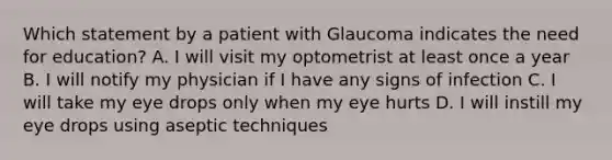 Which statement by a patient with Glaucoma indicates the need for education? A. I will visit my optometrist at least once a year B. I will notify my physician if I have any signs of infection C. I will take my eye drops only when my eye hurts D. I will instill my eye drops using aseptic techniques