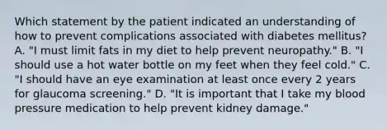 Which statement by the patient indicated an understanding of how to prevent complications associated with diabetes mellitus? A. "I must limit fats in my diet to help prevent neuropathy." B. "I should use a hot water bottle on my feet when they feel cold." C. "I should have an eye examination at least once every 2 years for glaucoma screening." D. "It is important that I take my blood pressure medication to help prevent kidney damage."