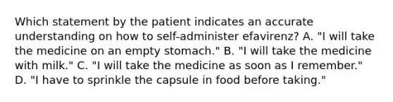 Which statement by the patient indicates an accurate understanding on how to self-administer efavirenz? A. "I will take the medicine on an empty stomach." B. "I will take the medicine with milk." C. "I will take the medicine as soon as I remember." D. "I have to sprinkle the capsule in food before taking."