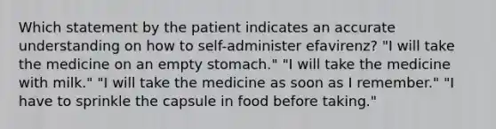 Which statement by the patient indicates an accurate understanding on how to self-administer efavirenz? "I will take the medicine on an empty stomach." "I will take the medicine with milk." "I will take the medicine as soon as I remember." "I have to sprinkle the capsule in food before taking."