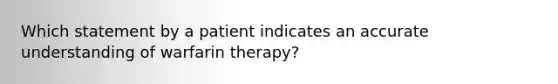 Which statement by a patient indicates an accurate understanding of warfarin therapy?