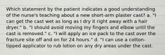 Which statement by the patient indicates a good understanding of the nurse's teaching about a new short-arm plaster cast? a. "I can get the cast wet as long as I dry it right away with a hair dryer." b. "I should avoid moving my fingers and elbow until the cast is removed." c. "I will apply an ice pack to the cast over the fracture site off and on for 24 hours." d. "I can use a cotton-tipped applicator to rub lotion on any dry areas under the cast.