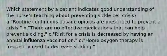 Which statement by a patient indicates good understanding of the nurse's teaching about preventing sickle cell crisis? a."Routine continuous dosage opioids are prescribed to prevent a crisis." b."There are no effective medications that can help prevent sickling." c."Risk for a crisis is decreased by having an annual influenza vaccination." d."Home oxygen therapy is frequently used to decrease sickling."