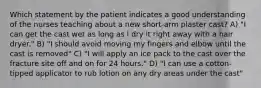 Which statement by the patient indicates a good understanding of the nurses teaching about a new short-arm plaster cast? A) "I can get the cast wet as long as I dry it right away with a hair dryer." B) "I should avoid moving my fingers and elbow until the cast is removed" C) "I will apply an ice pack to the cast over the fracture site off and on for 24 hours." D) "I can use a cotton-tipped applicator to rub lotion on any dry areas under the cast"