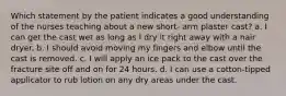 Which statement by the patient indicates a good understanding of the nurses teaching about a new short- arm plaster cast? a. I can get the cast wet as long as I dry it right away with a hair dryer. b. I should avoid moving my fingers and elbow until the cast is removed. c. I will apply an ice pack to the cast over the fracture site off and on for 24 hours. d. I can use a cotton-tipped applicator to rub lotion on any dry areas under the cast.