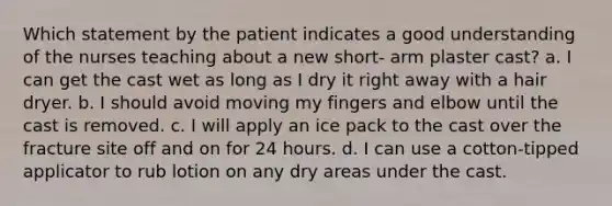 Which statement by the patient indicates a good understanding of the nurses teaching about a new short- arm plaster cast? a. I can get the cast wet as long as I dry it right away with a hair dryer. b. I should avoid moving my fingers and elbow until the cast is removed. c. I will apply an ice pack to the cast over the fracture site off and on for 24 hours. d. I can use a cotton-tipped applicator to rub lotion on any dry areas under the cast.