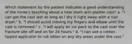 Which statement by the patient indicates a good understanding of the nurse's teaching about a new short-arm plaster cast? a. "I can get the cast wet as long as I dry it right away with a hair dryer." b. "I should avoid moving my fingers and elbow until the cast is removed." c. "I will apply an ice pack to the cast over the fracture site off and on for 24 hours." d. "I can use a cotton-tipped applicator to rub lotion on any dry areas under the cast."