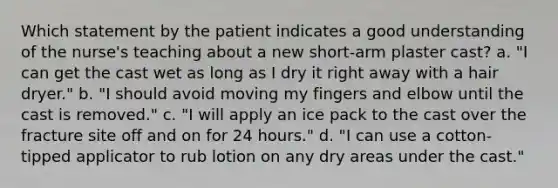 Which statement by the patient indicates a good understanding of the nurse's teaching about a new short-arm plaster cast? a. "I can get the cast wet as long as I dry it right away with a hair dryer." b. "I should avoid moving my fingers and elbow until the cast is removed." c. "I will apply an ice pack to the cast over the fracture site off and on for 24 hours." d. "I can use a cotton-tipped applicator to rub lotion on any dry areas under the cast."