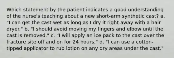 Which statement by the patient indicates a good understanding of the nurse's teaching about a new short-arm synthetic cast? a. "I can get the cast wet as long as I dry it right away with a hair dryer." b. "I should avoid moving my fingers and elbow until the cast is removed." c. "I will apply an ice pack to the cast over the fracture site off and on for 24 hours." d. "I can use a cotton-tipped applicator to rub lotion on any dry areas under the cast."