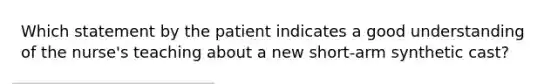 Which statement by the patient indicates a good understanding of the nurse's teaching about a new short-arm synthetic cast?