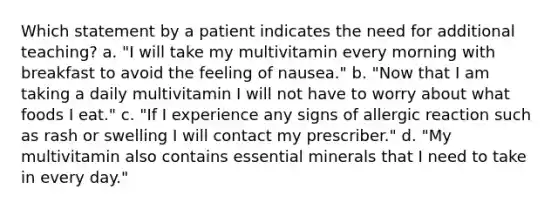 Which statement by a patient indicates the need for additional teaching? a. "I will take my multivitamin every morning with breakfast to avoid the feeling of nausea." b. "Now that I am taking a daily multivitamin I will not have to worry about what foods I eat." c. "If I experience any signs of allergic reaction such as rash or swelling I will contact my prescriber." d. "My multivitamin also contains essential minerals that I need to take in every day."