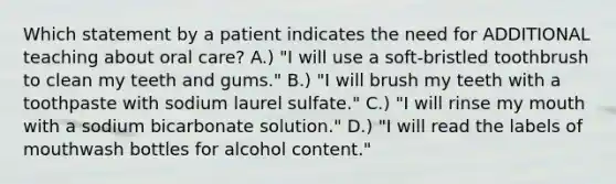 Which statement by a patient indicates the need for ADDITIONAL teaching about oral care? A.) "I will use a soft-bristled toothbrush to clean my teeth and gums." B.) "I will brush my teeth with a toothpaste with sodium laurel sulfate." C.) "I will rinse my mouth with a sodium bicarbonate solution." D.) "I will read the labels of mouthwash bottles for alcohol content."