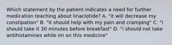 Which statement by the patient indicates a need for further medication teaching about linaclotide? A. "it will decrease my constipation" B. "it should help with my pain and cramping" C. "i should take it 30 minutes before breakfast" D. "i should not take antihistamines while im on this medicine"