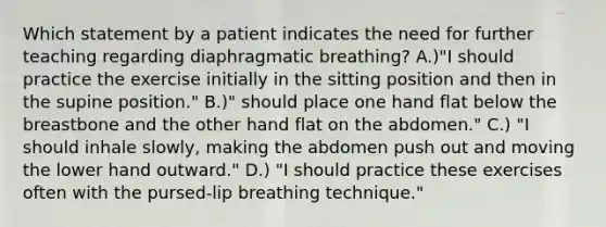 Which statement by a patient indicates the need for further teaching regarding diaphragmatic breathing? A.)"I should practice the exercise initially in the sitting position and then in the supine position." B.)" should place one hand flat below the breastbone and the other hand flat on the abdomen." C.) "I should inhale slowly, making the abdomen push out and moving the lower hand outward." D.) "I should practice these exercises often with the pursed-lip breathing technique."