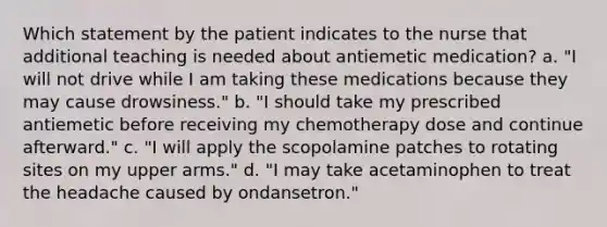 Which statement by the patient indicates to the nurse that additional teaching is needed about antiemetic medication? a. "I will not drive while I am taking these medications because they may cause drowsiness." b. "I should take my prescribed antiemetic before receiving my chemotherapy dose and continue afterward." c. "I will apply the scopolamine patches to rotating sites on my upper arms." d. "I may take acetaminophen to treat the headache caused by ondansetron."