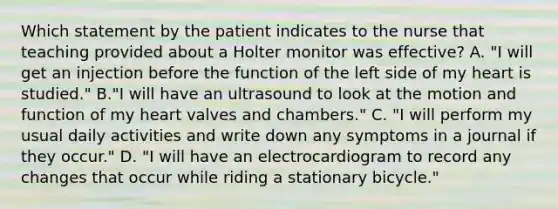 Which statement by the patient indicates to the nurse that teaching provided about a Holter monitor was effective? A. "I will get an injection before the function of the left side of my heart is studied." B."I will have an ultrasound to look at the motion and function of my heart valves and chambers." C. "I will perform my usual daily activities and write down any symptoms in a journal if they occur." D. "I will have an electrocardiogram to record any changes that occur while riding a stationary bicycle."