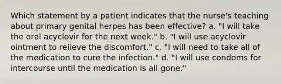 Which statement by a patient indicates that the nurse's teaching about primary genital herpes has been effective? a. "I will take the oral acyclovir for the next week." b. "I will use acyclovir ointment to relieve the discomfort." c. "I will need to take all of the medication to cure the infection." d. "I will use condoms for intercourse until the medication is all gone."