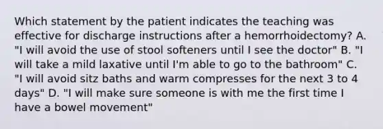 Which statement by the patient indicates the teaching was effective for discharge instructions after a hemorrhoidectomy? A. "I will avoid the use of stool softeners until I see the doctor" B. "I will take a mild laxative until I'm able to go to the bathroom" C. "I will avoid sitz baths and warm compresses for the next 3 to 4 days" D. "I will make sure someone is with me the first time I have a bowel movement"