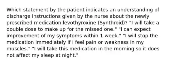 Which statement by the patient indicates an understanding of discharge instructions given by the nurse about the newly prescribed medication levothyroxine (Synthroid)? "I will take a double dose to make up for the missed one." "I can expect improvement of my symptoms within 1 week." "I will stop the medication immediately if I feel pain or weakness in my muscles." "I will take this medication in the morning so it does not affect my sleep at night."