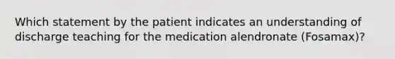 Which statement by the patient indicates an understanding of discharge teaching for the medication alendronate (Fosamax)?