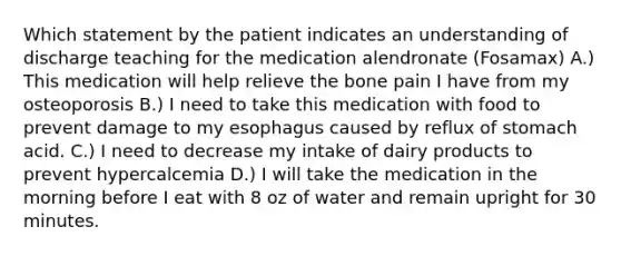 Which statement by the patient indicates an understanding of discharge teaching for the medication alendronate (Fosamax) A.) This medication will help relieve the bone pain I have from my osteoporosis B.) I need to take this medication with food to prevent damage to my esophagus caused by reflux of stomach acid. C.) I need to decrease my intake of dairy products to prevent hypercalcemia D.) I will take the medication in the morning before I eat with 8 oz of water and remain upright for 30 minutes.