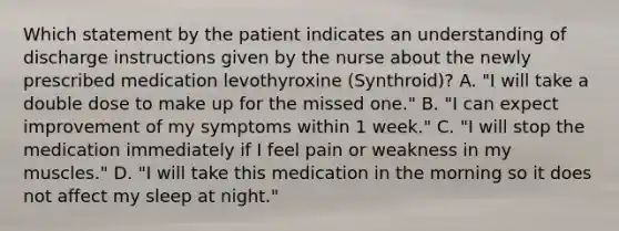 Which statement by the patient indicates an understanding of discharge instructions given by the nurse about the newly prescribed medication levothyroxine (Synthroid)? A. "I will take a double dose to make up for the missed one." B. "I can expect improvement of my symptoms within 1 week." C. "I will stop the medication immediately if I feel pain or weakness in my muscles." D. "I will take this medication in the morning so it does not affect my sleep at night."