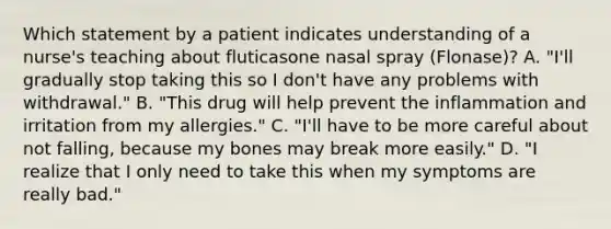 Which statement by a patient indicates understanding of a nurse's teaching about fluticasone nasal spray (Flonase)? A. "I'll gradually stop taking this so I don't have any problems with withdrawal." B. "This drug will help prevent the inflammation and irritation from my allergies." C. "I'll have to be more careful about not falling, because my bones may break more easily." D. "I realize that I only need to take this when my symptoms are really bad."