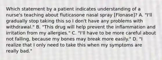 Which statement by a patient indicates understanding of a nurse's teaching about fluticasone nasal spray [Flonase]? A. "I'll gradually stop taking this so I don't have any problems with withdrawal." B. "This drug will help prevent the inflammation and irritation from my allergies." C. "I'll have to be more careful about not falling, because my bones may break more easily." D. "I realize that I only need to take this when my symptoms are really bad."