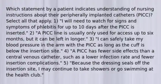 Which statement by a patient indicates understanding of nursing instructions about their peripherally implanted catheters (PICC)? Select all that apply. 1) "I will need to watch for signs and symptoms of phlebitis for up to 10 days after the PICC is inserted." 2) "A PICC line is usually only used for access up to six months, but it can be left in longer." 3) "I can safely take my blood pressure in the arm with the PICC as long as the cuff is below the insertion site." 4) "A PICC has fewer side effects than a central venous catheter, such as a lower infection rate and fewer insertion complications." 5) "Because the dressing seals off the insertion site, I may continue to take showers or go swimming at the health club."