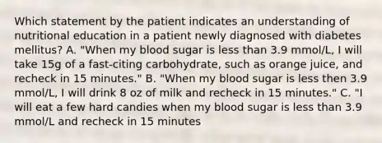 Which statement by the patient indicates an understanding of nutritional education in a patient newly diagnosed with diabetes mellitus? A. "When my blood sugar is less than 3.9 mmol/L, I will take 15g of a fast-citing carbohydrate, such as orange juice, and recheck in 15 minutes." B. "When my blood sugar is less then 3.9 mmol/L, I will drink 8 oz of milk and recheck in 15 minutes." C. "I will eat a few hard candies when my blood sugar is less than 3.9 mmol/L and recheck in 15 minutes