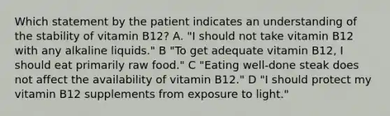 Which statement by the patient indicates an understanding of the stability of vitamin B12? A. "I should not take vitamin B12 with any alkaline liquids." B "To get adequate vitamin B12, I should eat primarily raw food." C "Eating well-done steak does not affect the availability of vitamin B12." D "I should protect my vitamin B12 supplements from exposure to light."