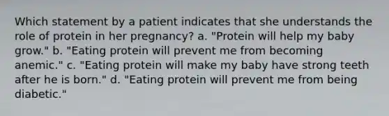 Which statement by a patient indicates that she understands the role of protein in her pregnancy? a. "Protein will help my baby grow." b. "Eating protein will prevent me from becoming anemic." c. "Eating protein will make my baby have strong teeth after he is born." d. "Eating protein will prevent me from being diabetic."