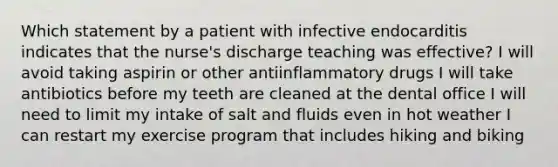 Which statement by a patient with infective endocarditis indicates that the nurse's discharge teaching was effective? I will avoid taking aspirin or other antiinflammatory drugs I will take antibiotics before my teeth are cleaned at the dental office I will need to limit my intake of salt and fluids even in hot weather I can restart my exercise program that includes hiking and biking