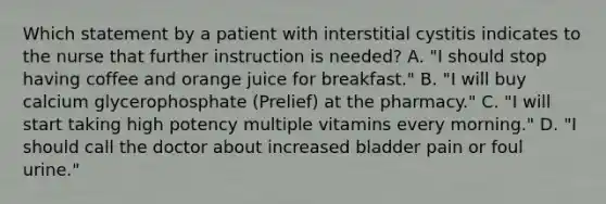 Which statement by a patient with interstitial cystitis indicates to the nurse that further instruction is needed? A. "I should stop having coffee and orange juice for breakfast." B. "I will buy calcium glycerophosphate (Prelief) at the pharmacy." C. "I will start taking high potency multiple vitamins every morning." D. "I should call the doctor about increased bladder pain or foul urine."