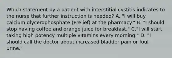 Which statement by a patient with interstitial cystitis indicates to the nurse that further instruction is needed? A. "I will buy calcium glycerophosphate (Prelief) at the pharmacy." B. "I should stop having coffee and orange juice for breakfast." C."I will start taking high potency multiple vitamins every morning." D. "I should call the doctor about increased bladder pain or foul urine."