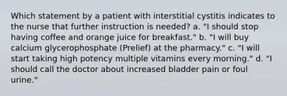 Which statement by a patient with interstitial cystitis indicates to the nurse that further instruction is needed? a. "I should stop having coffee and orange juice for breakfast." b. "I will buy calcium glycerophosphate (Prelief) at the pharmacy." c. "I will start taking high potency multiple vitamins every morning." d. "I should call the doctor about increased bladder pain or foul urine."