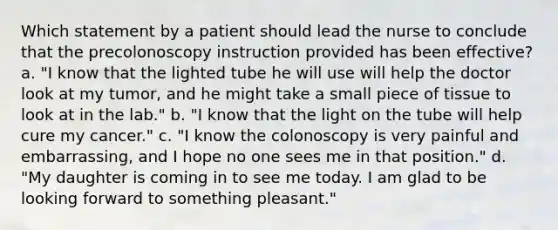 Which statement by a patient should lead the nurse to conclude that the precolonoscopy instruction provided has been effective? a. "I know that the lighted tube he will use will help the doctor look at my tumor, and he might take a small piece of tissue to look at in the lab." b. "I know that the light on the tube will help cure my cancer." c. "I know the colonoscopy is very painful and embarrassing, and I hope no one sees me in that position." d. "My daughter is coming in to see me today. I am glad to be looking forward to something pleasant."