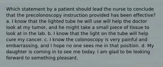 Which statement by a patient should lead the nurse to conclude that the precolonoscopy instruction provided has been effective? a. I know that the lighted tube he will use will help the doctor look at my tumor, and he might take a small piece of tissue to look at in the lab. b. I know that the light on the tube will help cure my cancer. c. I know the colonoscopy is very painful and embarrassing, and I hope no one sees me in that position. d. My daughter is coming in to see me today. I am glad to be looking forward to something pleasant.