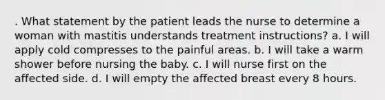 . What statement by the patient leads the nurse to determine a woman with mastitis understands treatment instructions? a. I will apply cold compresses to the painful areas. b. I will take a warm shower before nursing the baby. c. I will nurse first on the affected side. d. I will empty the affected breast every 8 hours.