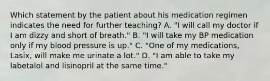 Which statement by the patient about his medication regimen indicates the need for further teaching? A. "I will call my doctor if I am dizzy and short of breath." B. "I will take my BP medication only if my blood pressure is up." C. "One of my medications, Lasix, will make me urinate a lot." D. "I am able to take my labetalol and lisinopril at the same time."