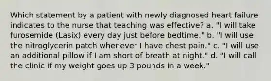 Which statement by a patient with newly diagnosed heart failure indicates to the nurse that teaching was effective? a. "I will take furosemide (Lasix) every day just before bedtime." b. "I will use the nitroglycerin patch whenever I have chest pain." c. "I will use an additional pillow if I am short of breath at night." d. "I will call the clinic if my weight goes up 3 pounds in a week."