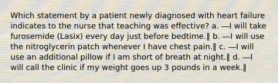 Which statement by a patient newly diagnosed with heart failure indicates to the nurse that teaching was effective? a. ―I will take furosemide (Lasix) every day just before bedtime.‖ b. ―I will use the nitroglycerin patch whenever I have chest pain.‖ c. ―I will use an additional pillow if I am short of breath at night.‖ d. ―I will call the clinic if my weight goes up 3 pounds in a week.‖