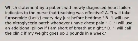 Which statement by a patient with newly diagnosed heart failure indicates to the nurse that teaching was effective? A. "I will take furosemide (Lasix) every day just before bedtime." B. "I will use the nitroglycerin patch whenever I have chest pain." C. "I will use an additional pillow if I am short of breath at night." D. "I will call the clinic if my weight goes up 3 pounds in a week."