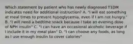 Which statement by patient who has newly diagnosed T1DM indicates need for additional instruction? A. "I will eat something at meal times to prevent hypoglycemia, even if I am not hungry." B. "I will need a bedtime snack because I take an evening dose of NPH insulin" C. "I can have an occasional alcoholic beverage if I include it in my meal plan" D. "I can choose any foods, as long as I use enough insulin to cover calories"