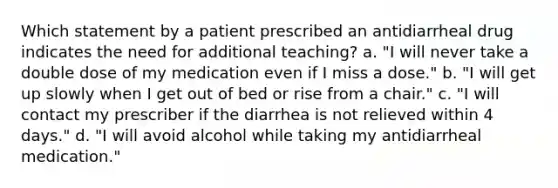 Which statement by a patient prescribed an antidiarrheal drug indicates the need for additional teaching? a. "I will never take a double dose of my medication even if I miss a dose." b. "I will get up slowly when I get out of bed or rise from a chair." c. "I will contact my prescriber if the diarrhea is not relieved within 4 days." d. "I will avoid alcohol while taking my antidiarrheal medication."