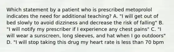 Which statement by a patient who is prescribed metoprolol indicates the need for additional teaching? A. "I will get out of bed slowly to avoid dizziness and decrease the risk of falling" B. "I will notify my prescriber if I experience any chest pains" C. "I will wear a sunscreen, long sleeves, and hat when I go outdoors" D. "I will stop taking this drug my heart rate is less than 70 bpm