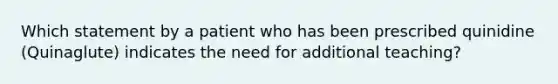 Which statement by a patient who has been prescribed quinidine (Quinaglute) indicates the need for additional teaching?