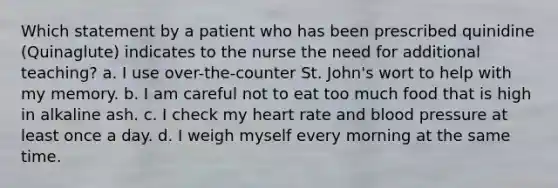 Which statement by a patient who has been prescribed quinidine (Quinaglute) indicates to the nurse the need for additional teaching? a. I use over-the-counter St. John's wort to help with my memory. b. I am careful not to eat too much food that is high in alkaline ash. c. I check my heart rate and blood pressure at least once a day. d. I weigh myself every morning at the same time.