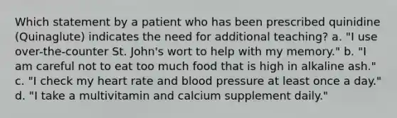 Which statement by a patient who has been prescribed quinidine (Quinaglute) indicates the need for additional teaching? a. "I use over-the-counter St. John's wort to help with my memory." b. "I am careful not to eat too much food that is high in alkaline ash." c. "I check my heart rate and <a href='https://www.questionai.com/knowledge/kD0HacyPBr-blood-pressure' class='anchor-knowledge'>blood pressure</a> at least once a day." d. "I take a multivitamin and calcium supplement daily."